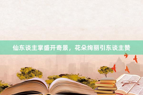 仙东谈主掌盛开奇景，花朵绚丽引东谈主赞