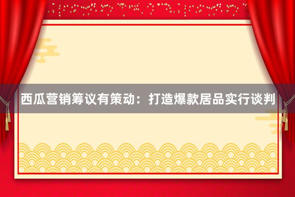 西瓜营销筹议有策动：打造爆款居品实行谈判