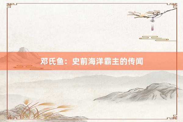 邓氏鱼：史前海洋霸主的传闻